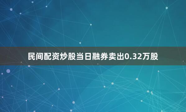 民间配资炒股当日融券卖出0.32万股