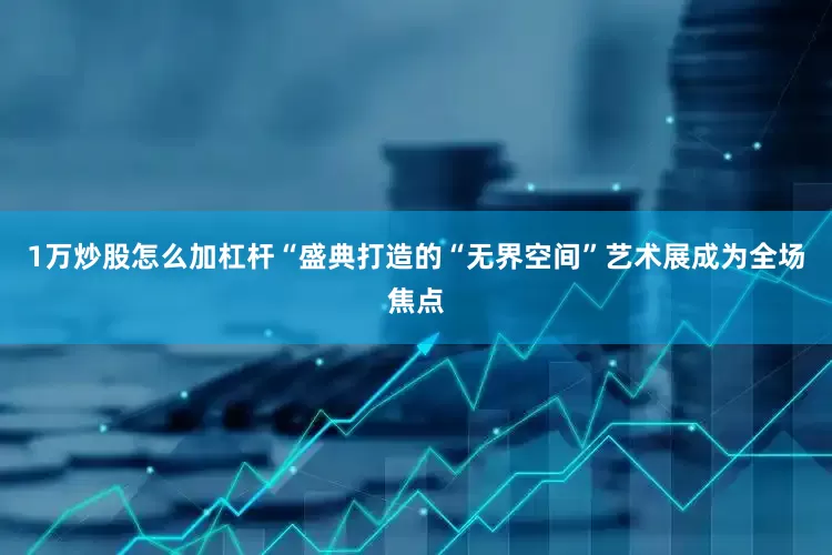1万炒股怎么加杠杆“盛典打造的“无界空间”艺术展成为全场焦点